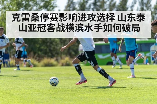 克雷桑停赛影响进攻选择 山东泰山亚冠客战横滨水手如何破局