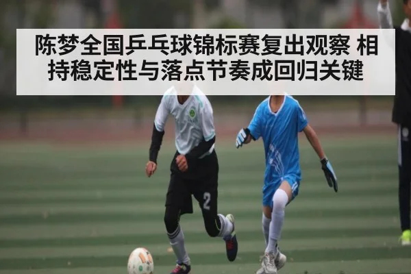 陈梦全国乒乓球锦标赛复出观察 相持稳定性与落点节奏成回归关键